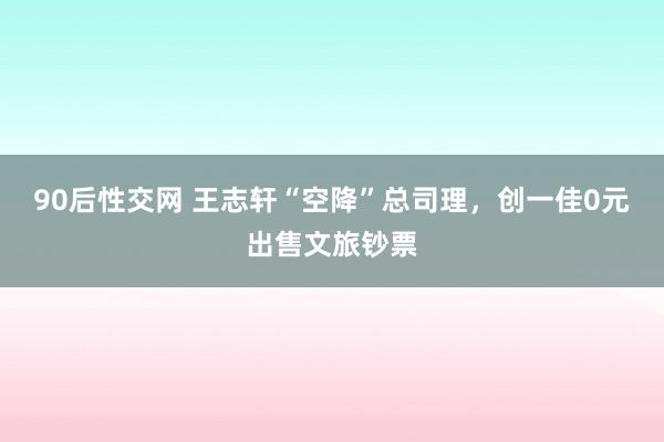 90后性交网 王志轩“空降”总司理，创一佳0元出售文旅钞票