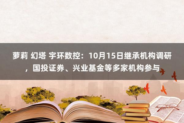 萝莉 幻塔 宇环数控：10月15日继承机构调研，国投证券、兴业基金等多家机构参与