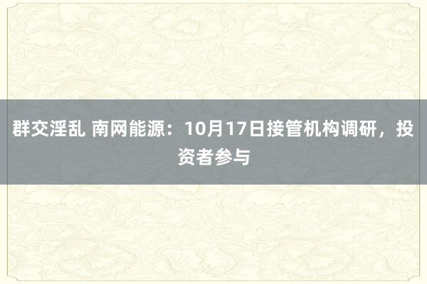 群交淫乱 南网能源：10月17日接管机构调研，投资者参与