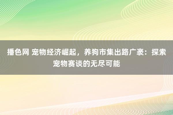 播色网 宠物经济崛起，养狗市集出路广袤：探索宠物赛谈的无尽可能