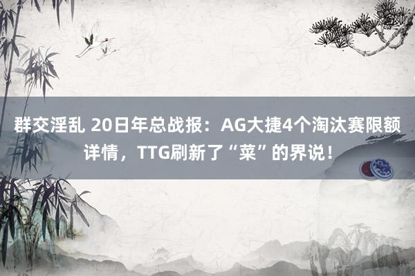 群交淫乱 20日年总战报：AG大捷4个淘汰赛限额详情，TTG刷新了“菜”的界说！