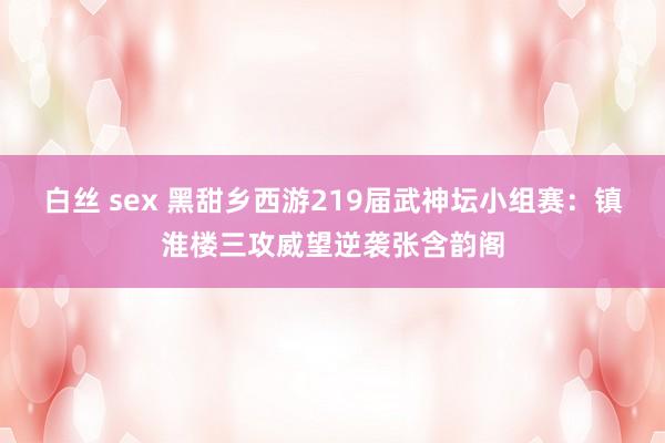 白丝 sex 黑甜乡西游219届武神坛小组赛：镇淮楼三攻威望逆袭张含韵阁