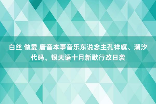 白丝 做爱 唐音本事音乐东说念主孔祥旗、潮汐代码、银天语十月新歌行改日袭