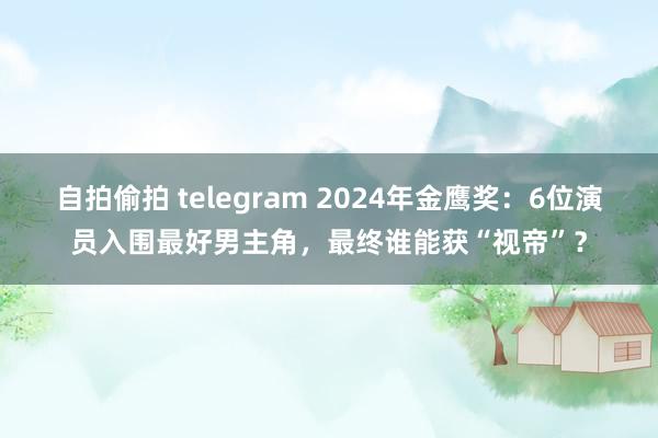 自拍偷拍 telegram 2024年金鹰奖：6位演员入围最好男主角，最终谁能获“视帝”？