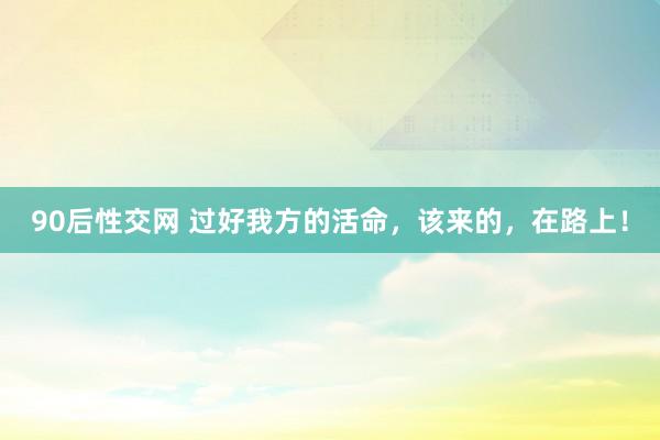 90后性交网 过好我方的活命，该来的，在路上！