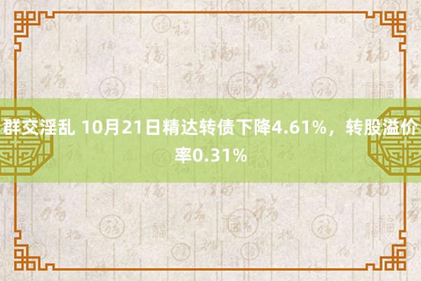 群交淫乱 10月21日精达转债下降4.61%，转股溢价率0.31%