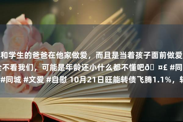 和学生的爸爸在他家做爱，而且是当着孩子面前做爱，太刺激了，孩子完全不看我们，可能是年龄还小什么都不懂吧🤣 #同城 #文爱 #自慰 10月21日旺能转债飞腾1.1%，转股溢价率15.26%