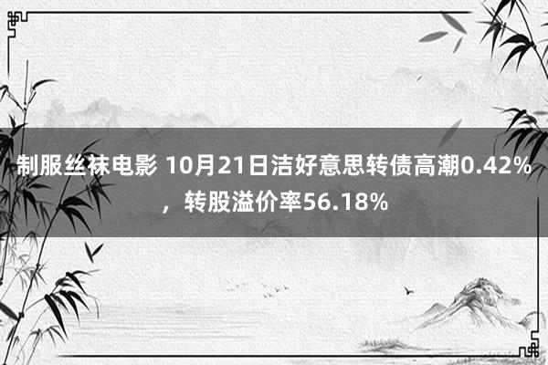 制服丝袜电影 10月21日洁好意思转债高潮0.42%，转股溢价率56.18%