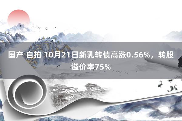 国产 自拍 10月21日新乳转债高涨0.56%，转股溢价率75%