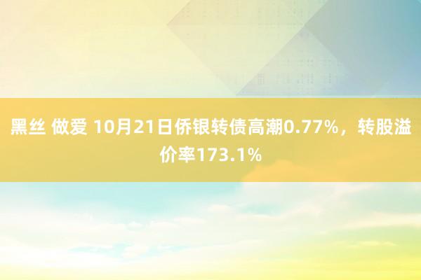 黑丝 做爱 10月21日侨银转债高潮0.77%，转股溢价率173.1%