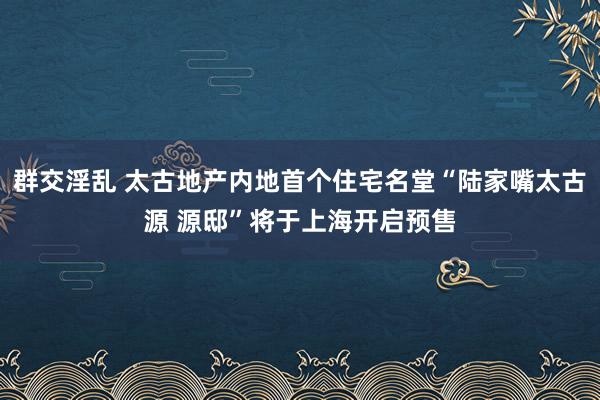 群交淫乱 太古地产内地首个住宅名堂“陆家嘴太古源 源邸”将于上海开启预售