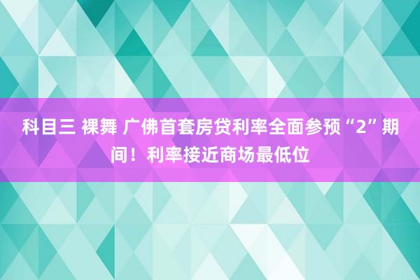 科目三 裸舞 广佛首套房贷利率全面参预“2”期间！利率接近商场最低位