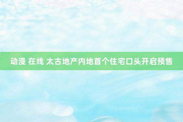 动漫 在线 太古地产内地首个住宅口头开启预售