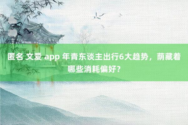 匿名 文爱 app 年青东谈主出行6大趋势，荫藏着哪些消耗偏好？