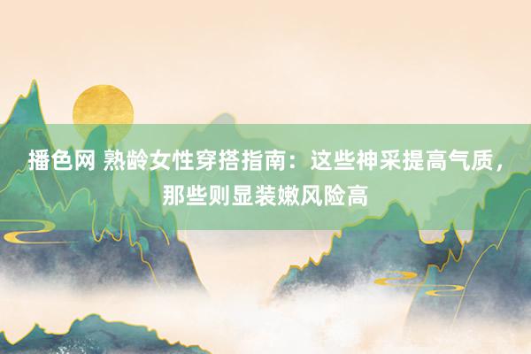 播色网 熟龄女性穿搭指南：这些神采提高气质，那些则显装嫩风险高