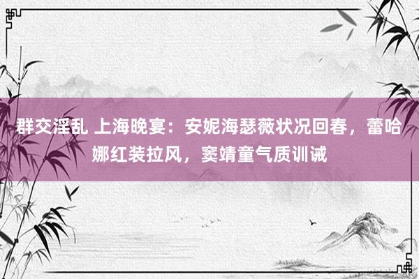 群交淫乱 上海晚宴：安妮海瑟薇状况回春，蕾哈娜红装拉风，窦靖童气质训诫