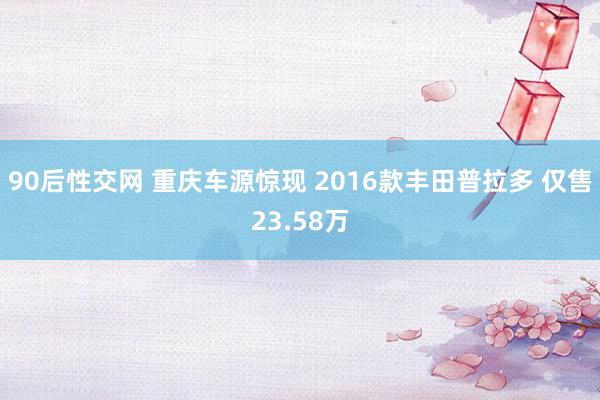 90后性交网 重庆车源惊现 2016款丰田普拉多 仅售23.58万