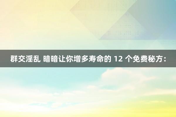 群交淫乱 暗暗让你增多寿命的 12 个免费秘方：