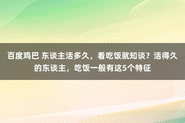 百度鸡巴 东谈主活多久，看吃饭就知谈？活得久的东谈主，吃饭一般有这5个特征