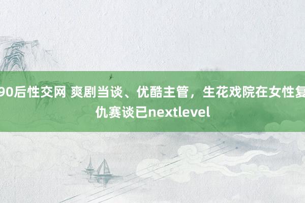 90后性交网 爽剧当谈、优酷主管，生花戏院在女性复仇赛谈已nextlevel