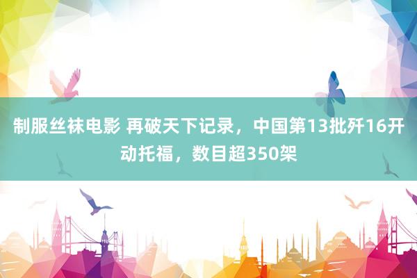 制服丝袜电影 再破天下记录，中国第13批歼16开动托福，数目超350架