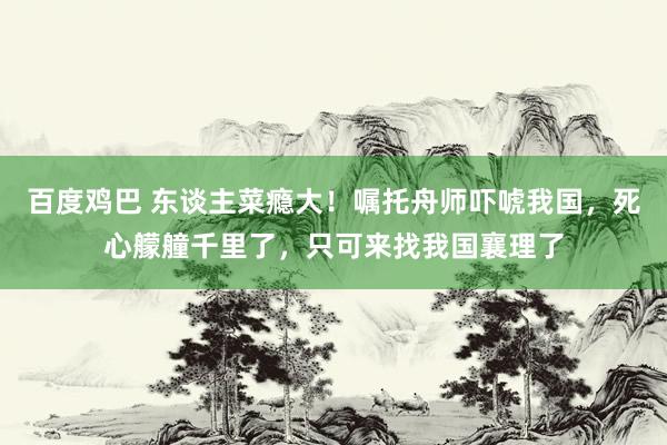 百度鸡巴 东谈主菜瘾大！嘱托舟师吓唬我国，死心艨艟千里了，只可来找我国襄理了