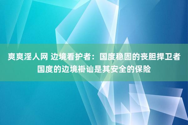 爽爽淫人网 边境看护者：国度稳固的丧胆捍卫者国度的边境褂讪是其安全的保险