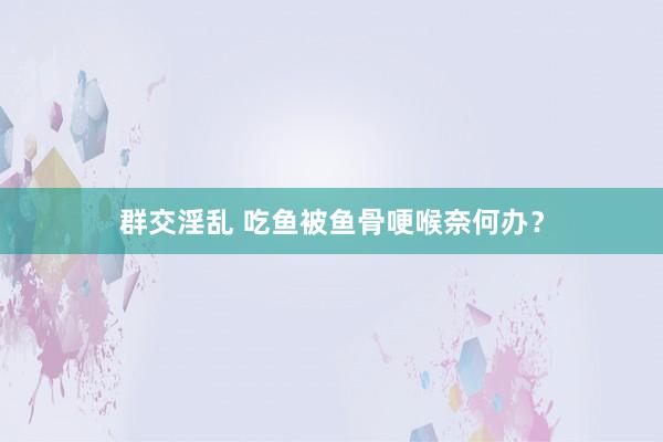 群交淫乱 吃鱼被鱼骨哽喉奈何办？