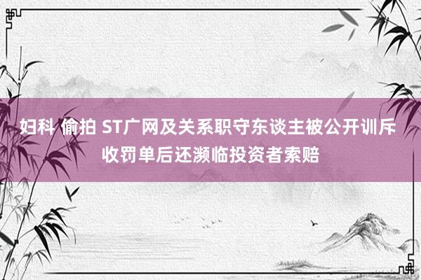 妇科 偷拍 ST广网及关系职守东谈主被公开训斥 收罚单后还濒临投资者索赔