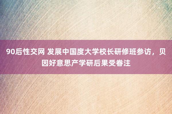 90后性交网 发展中国度大学校长研修班参访，贝因好意思产学研后果受眷注