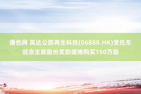 播色网 英达公路再生科技(06888.HK)受托东说念主就股份奖励缱绻购买150万股