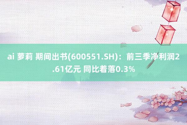 ai 萝莉 期间出书(600551.SH)：前三季净利润2.61亿元 同比着落0.3%