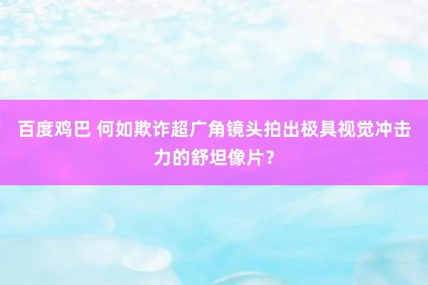 百度鸡巴 何如欺诈超广角镜头拍出极具视觉冲击力的舒坦像片？