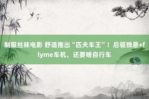 制服丝袜电影 舒适推出“匹夫车王”！后驱独悬+flyme车机，还要啥自行车