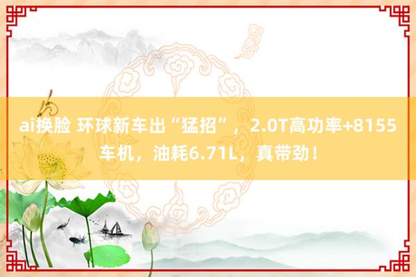 ai换脸 环球新车出“猛招”，2.0T高功率+8155车机，油耗6.71L，真带劲！