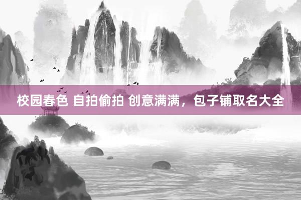 校园春色 自拍偷拍 创意满满，包子铺取名大全