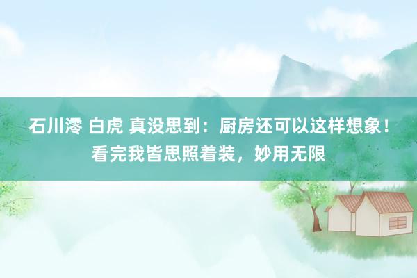 石川澪 白虎 真没思到：厨房还可以这样想象！看完我皆思照着装，妙用无限