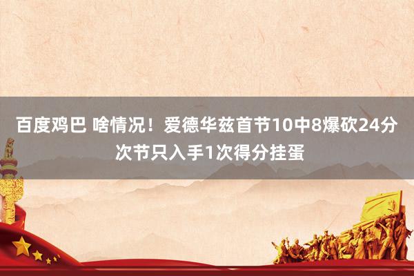 百度鸡巴 啥情况！爱德华兹首节10中8爆砍24分 次节只入手1次得分挂蛋