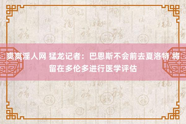 爽爽淫人网 猛龙记者：巴恩斯不会前去夏洛特 将留在多伦多进行医学评估