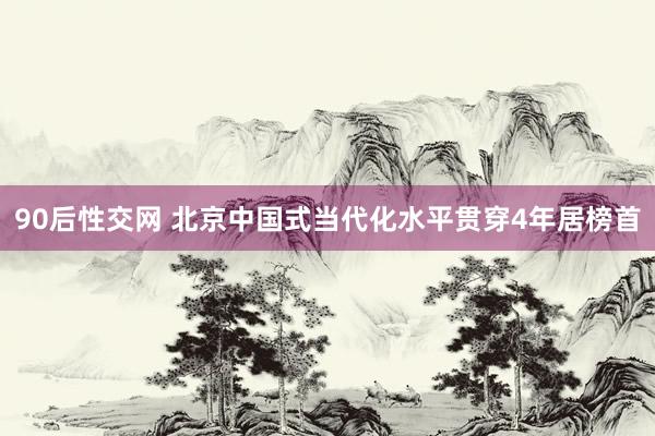 90后性交网 北京中国式当代化水平贯穿4年居榜首