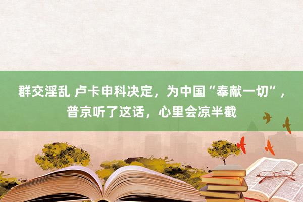 群交淫乱 卢卡申科决定，为中国“奉献一切”，普京听了这话，心里会凉半截