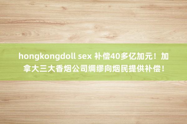 hongkongdoll sex 补偿40多亿加元！加拿大三大香烟公司绸缪向烟民提供补偿！