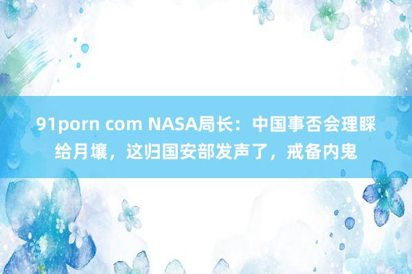 91porn com NASA局长：中国事否会理睬给月壤，这归国安部发声了，戒备内鬼