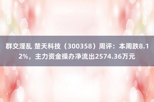 群交淫乱 楚天科技（300358）周评：本周跌8.12%，主力资金操办净流出2574.36万元