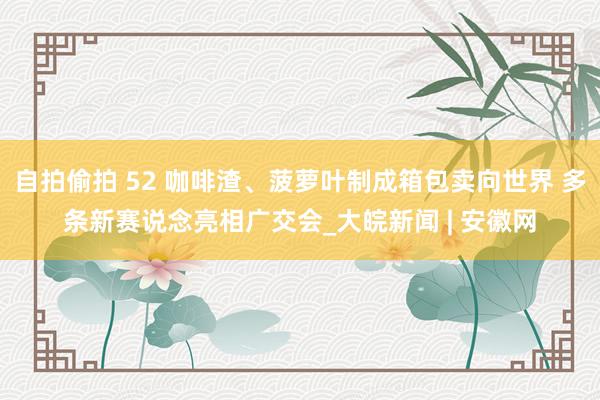 自拍偷拍 52 咖啡渣、菠萝叶制成箱包卖向世界 多条新赛说念亮相广交会_大皖新闻 | 安徽网