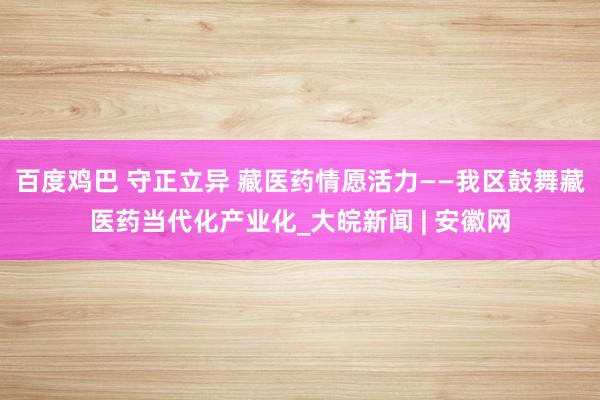 百度鸡巴 守正立异 藏医药情愿活力——我区鼓舞藏医药当代化产业化_大皖新闻 | 安徽网