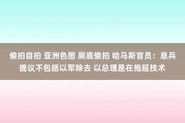 偷拍自拍 亚洲色图 厕底偷拍 哈马斯官员：息兵提议不包括以军除去 以总理是在拖延技术