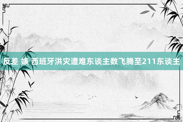 反差 婊 西班牙洪灾遭难东谈主数飞腾至211东谈主