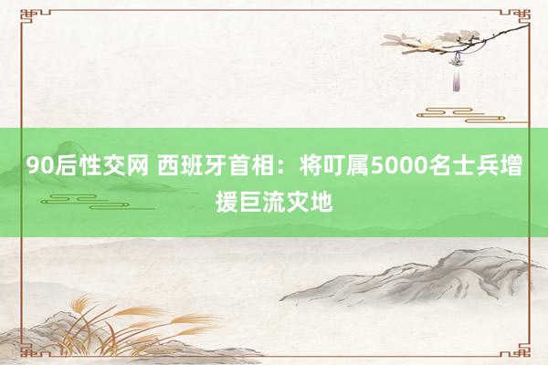 90后性交网 西班牙首相：将叮属5000名士兵增援巨流灾地