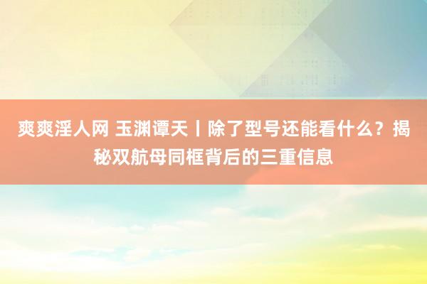 爽爽淫人网 玉渊谭天丨除了型号还能看什么？揭秘双航母同框背后的三重信息